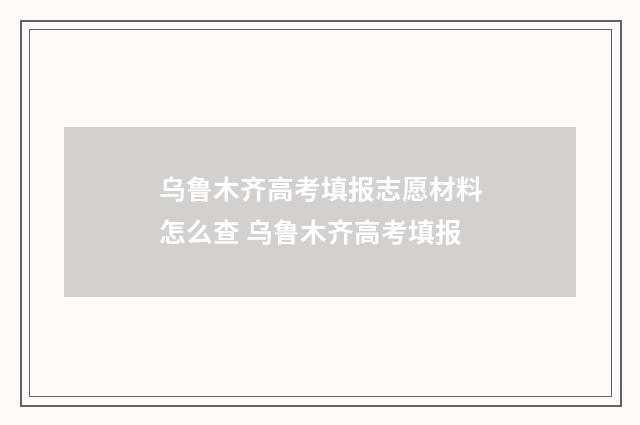 乌鲁木齐高考填报志愿材料怎么查 乌鲁木齐高考填报