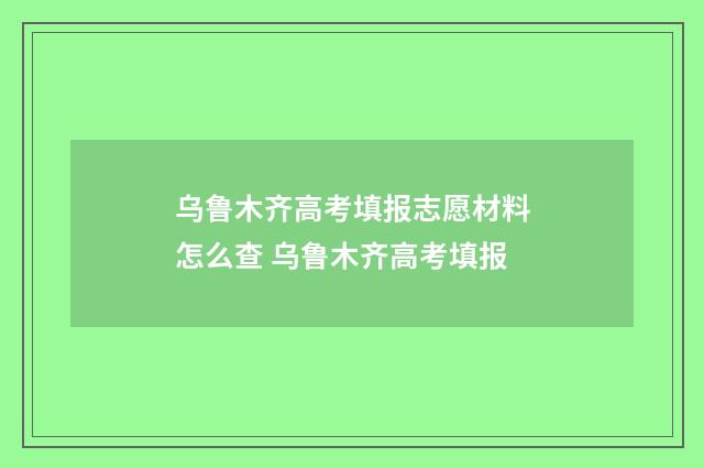 乌鲁木齐高考填报志愿材料怎么查 乌鲁木齐高考填报