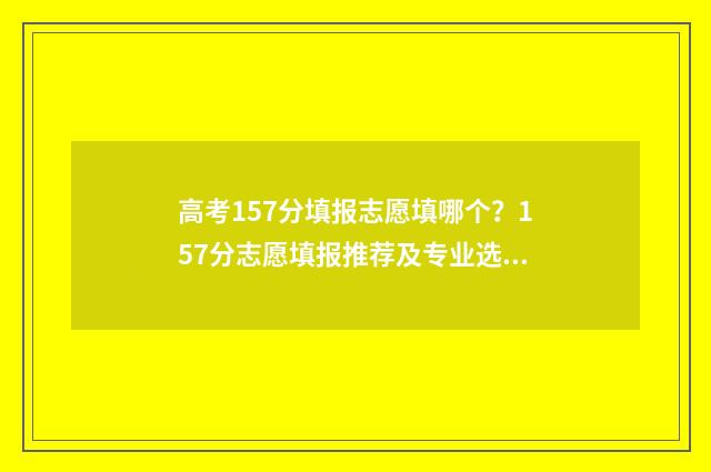 高考157分填报志愿填哪个？157分志愿填报推荐及专业选择指南 高考153分