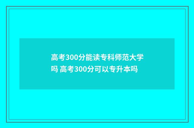 高考300分能读专科师范大学吗 高考300分可以专升本吗