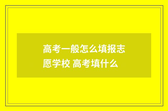 高考一般怎么填报志愿学校 高考填什么