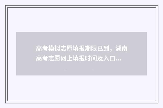 高考模拟志愿填报期限已到，湖南高考志愿网上填报时间及入口 高考模拟志愿填报流程和步骤