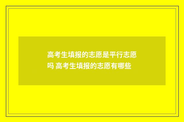 高考生填报的志愿是平行志愿吗 高考生填报的志愿有哪些