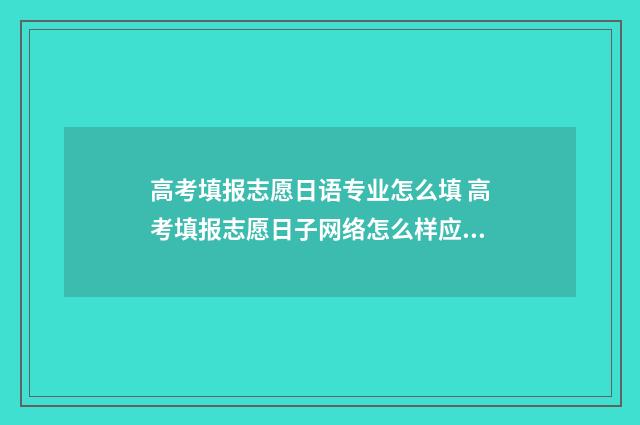 高考填报志愿日语专业怎么填 高考填报志愿日子网络怎么样应该提前一天吗