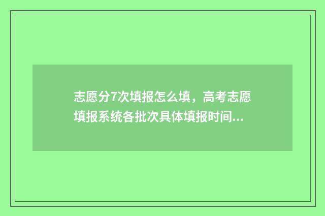 志愿分7次填报怎么填，高考志愿填报系统各批次具体填报时间安排 志愿填报一共有几次机会