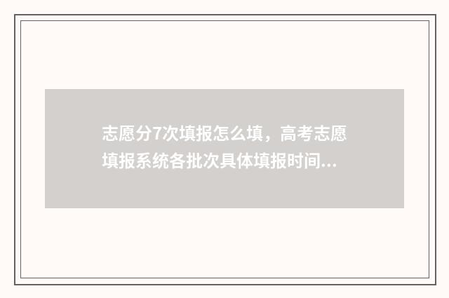 志愿分7次填报怎么填，高考志愿填报系统各批次具体填报时间安排 志愿填报一共有几次机会