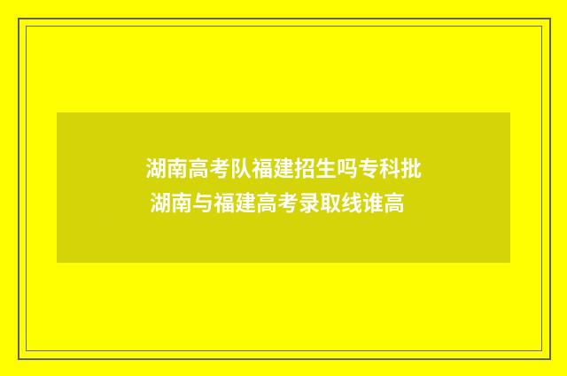 湖南高考队福建招生吗专科批 湖南与福建高考录取线谁高