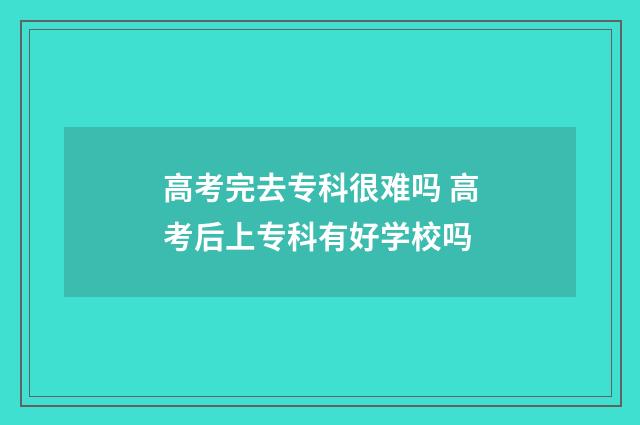 高考完去专科很难吗 高考后上专科有好学校吗