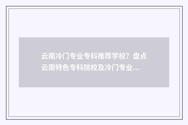 云南冷门专业专科推荐学校？盘点云南特色专科院校及冷门专业大全 云南最热门的专业