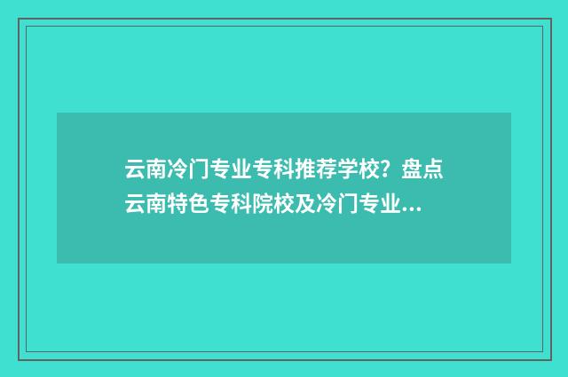 云南冷门专业专科推荐学校？盘点云南特色专科院校及冷门专业大全 云南最热门的专业
