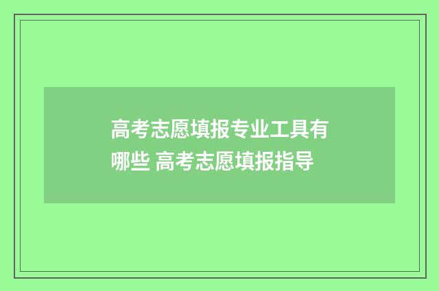 高考志愿填报专业工具有哪些 高考志愿填报指导
