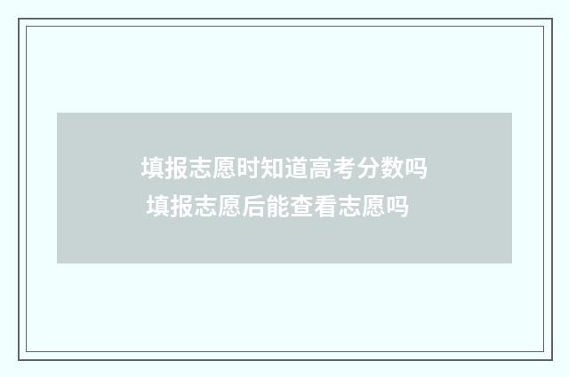 填报志愿时知道高考分数吗 填报志愿后能查看志愿吗