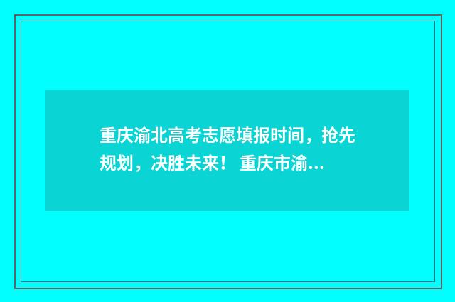 重庆渝北高考志愿填报时间，抢先规划，决胜未来！ 重庆市渝北中学高考成绩