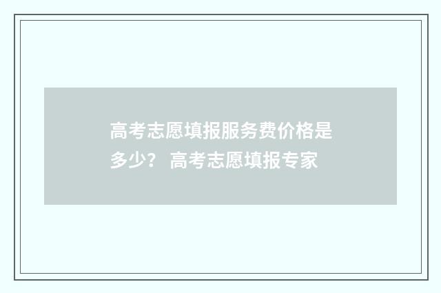 高考志愿填报服务费价格是多少？ 高考志愿填报专家