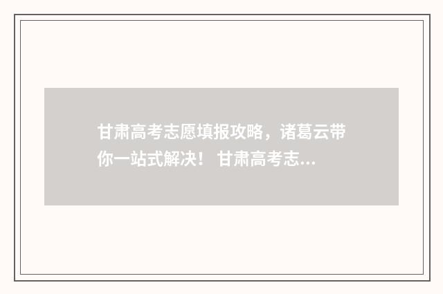 甘肃高考志愿填报攻略，诸葛云带你一站式解决！ 甘肃高考志愿填报时间2024年时间表