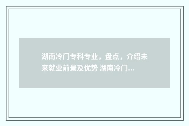 湖南冷门专科专业，盘点，介绍未来就业前景及优势 湖南冷门专科专业排名
