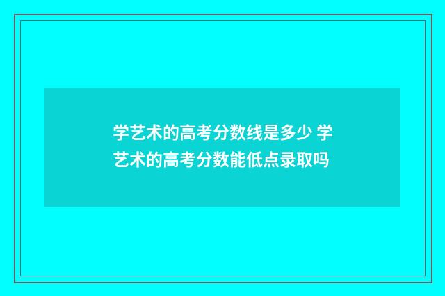 学艺术的高考分数线是多少 学艺术的高考分数能低点录取吗