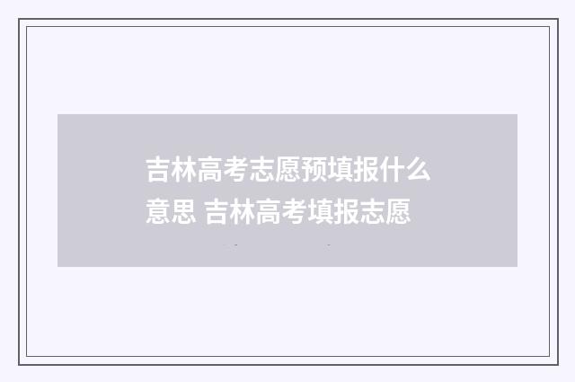 吉林高考志愿预填报什么意思 吉林高考填报志愿