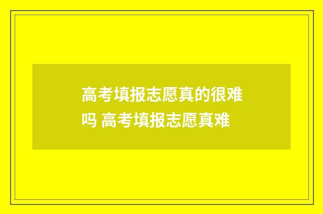高考填报志愿真的很难吗 高考填报志愿真难