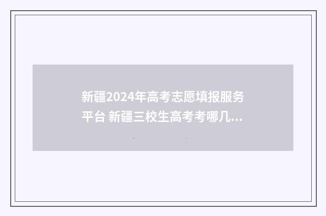 新疆2024年高考志愿填报服务平台 新疆三校生高考考哪几门