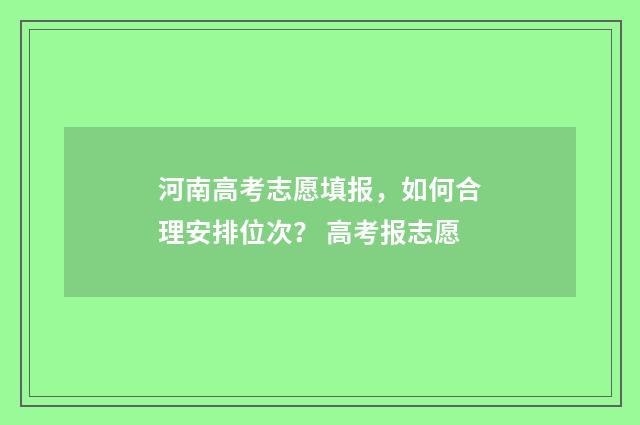 河南高考志愿填报，如何合理安排位次？ 高考报志愿