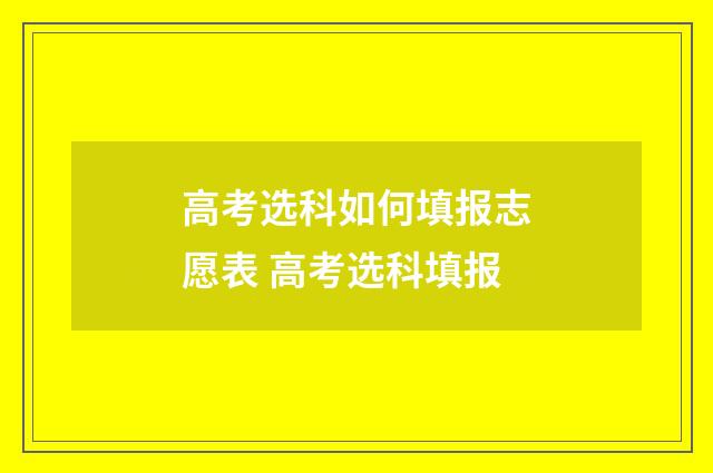 高考选科如何填报志愿表 高考选科填报