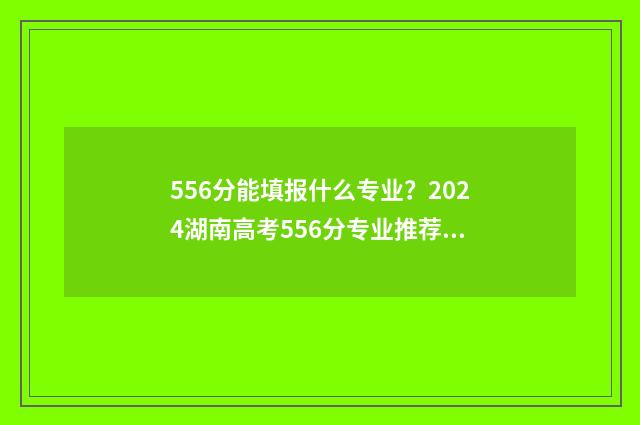 556分能填报什么专业？2024湖南高考556分专业推荐 556分可以报考什么大学