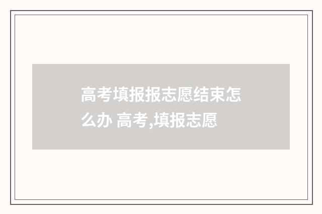 高考填报报志愿结束怎么办 高考,填报志愿