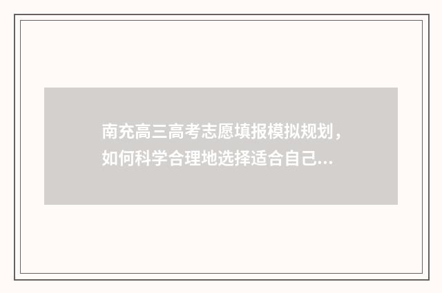 南充高三高考志愿填报模拟规划，如何科学合理地选择适合自己的大学专业和院校？ 南充市高考成绩