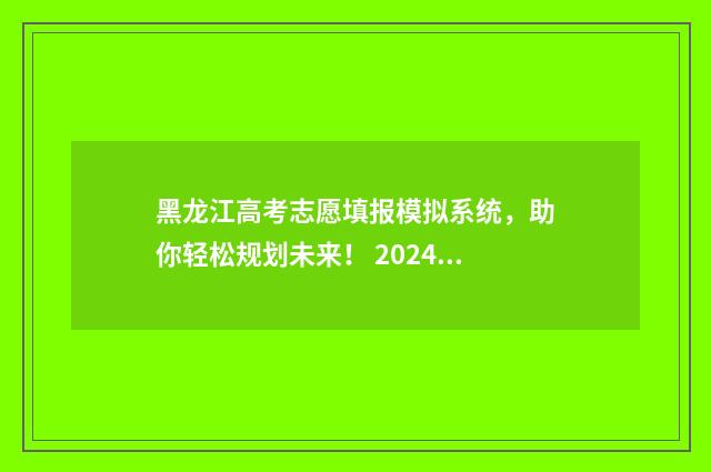 黑龙江高考志愿填报模拟系统，助你轻松规划未来！ 2024黑龙江省单招学校