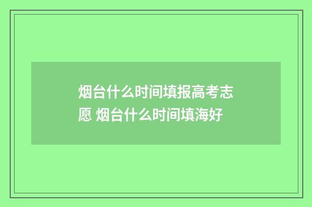 烟台什么时间填报高考志愿 烟台什么时间填海好