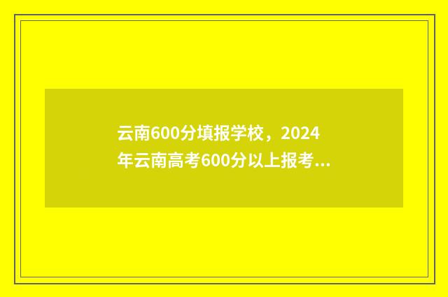 云南600分填报学校，2024年云南高考600分以上报考学校推荐 云南高考成绩600分能上什么大学