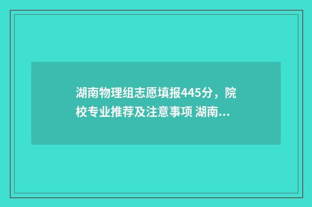 湖南物理组志愿填报445分，院校专业推荐及注意事项 湖南省2021年物理组投档线