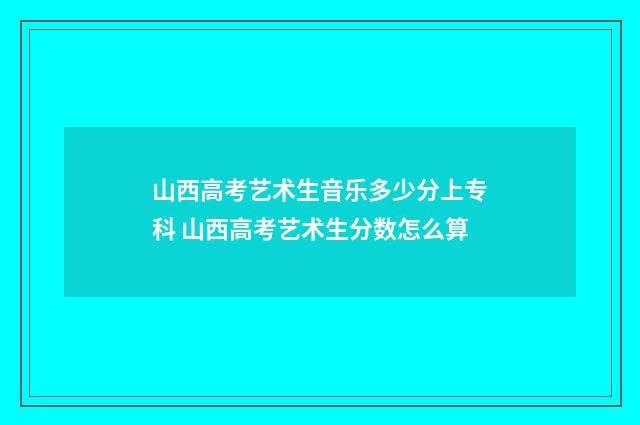 山西高考艺术生音乐多少分上专科 山西高考艺术生分数怎么算