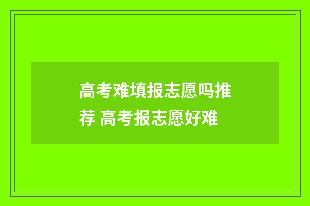 高考难填报志愿吗推荐 高考报志愿好难