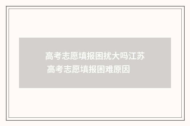 高考志愿填报困扰大吗江苏 高考志愿填报困难原因