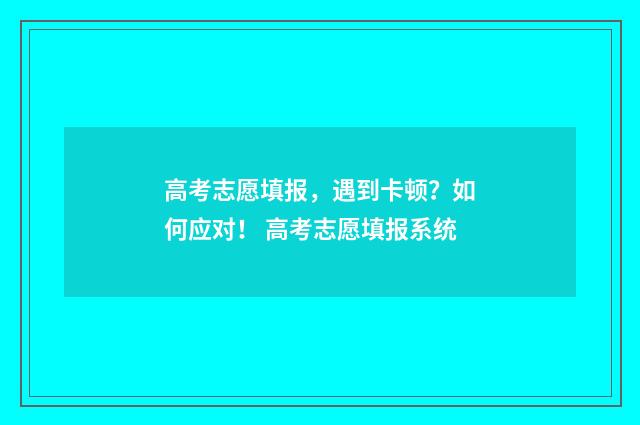 高考志愿填报，遇到卡顿？如何应对！ 高考志愿填报系统