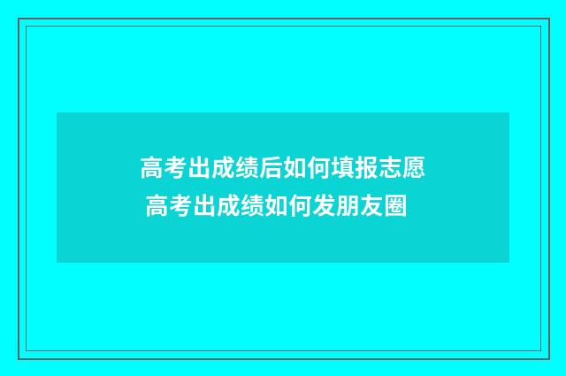 高考出成绩后如何填报志愿 高考出成绩如何发朋友圈