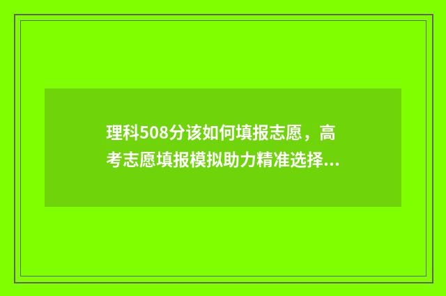 理科508分该如何填报志愿，高考志愿填报模拟助力精准选择 高考508分理科