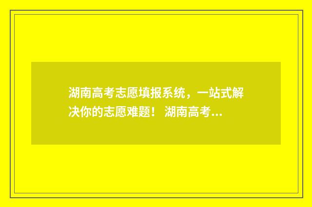 湖南高考志愿填报系统，一站式解决你的志愿难题！ 湖南高考志愿填报网址