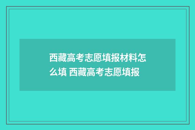 西藏高考志愿填报材料怎么填 西藏高考志愿填报