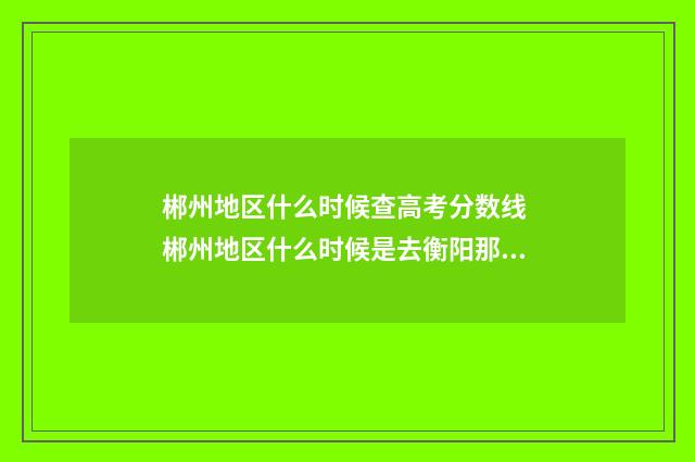 郴州地区什么时候查高考分数线 郴州地区什么时候是去衡阳那里考驾照