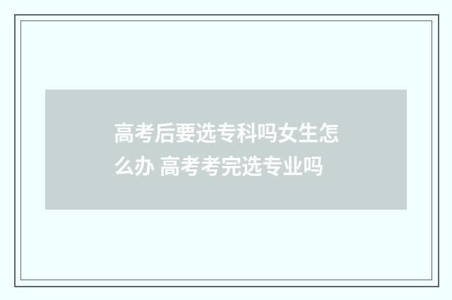 高考后要选专科吗女生怎么办 高考考完选专业吗