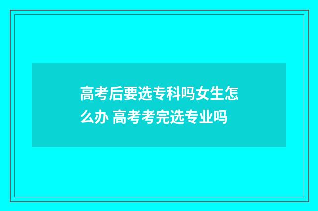 高考后要选专科吗女生怎么办 高考考完选专业吗