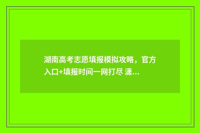 湖南高考志愿填报模拟攻略，官方入口+填报时间一网打尽 潇湘高考单招志愿填报