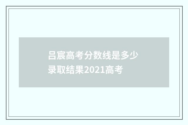 吕宸高考分数线是多少 录取结果2021高考