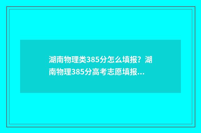 湖南物理类385分怎么填报？湖南物理385分高考志愿填报推荐 湖南物理类590
