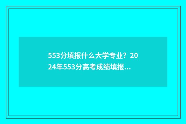553分填报什么大学专业？2024年553分高考成绩填报志愿参考 高考分数553能上什么大学