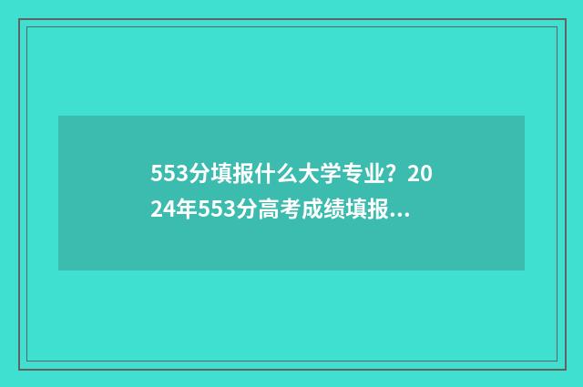 553分填报什么大学专业？2024年553分高考成绩填报志愿参考 高考分数553能上什么大学