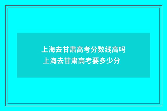 上海去甘肃高考分数线高吗 上海去甘肃高考要多少分